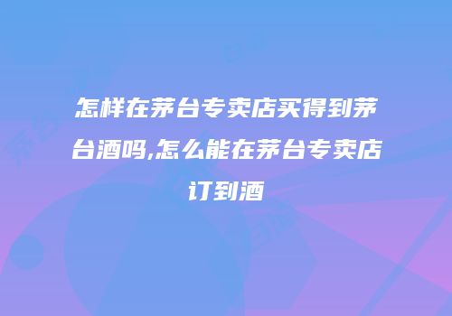 怎样在茅台专卖店买得到茅台酒吗,怎么能在茅台专卖店订到酒