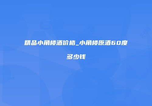 精品小角楼酒价格_小角楼原酒60度多少钱