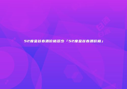 52度金谷春酒价格多少「52度金谷春酒价格」