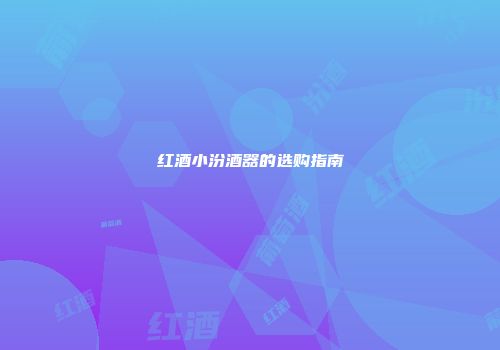 红酒小汾酒器的选购指南