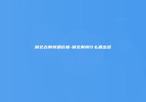 湖北古荆州酒价格-湖北荆州什么酒出名