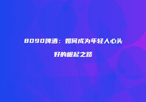 8090啤酒：如何成为年轻人心头好的崛起之路