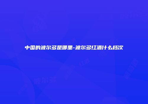 中国的波尔多是哪里-波尔多红酒什么档次