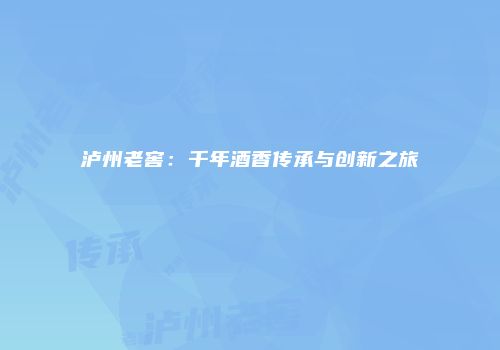 泸州老窖：千年酒香传承与创新之旅