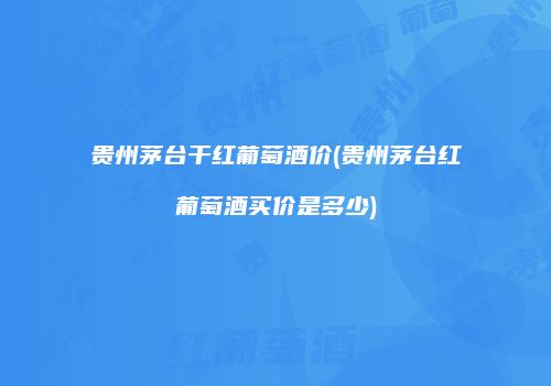 贵州茅台干红葡萄酒价(贵州茅台红葡萄酒买价是多少)