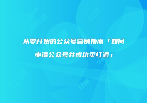 从零开始的公众号营销指南「如何申请公众号并成功卖红酒」
