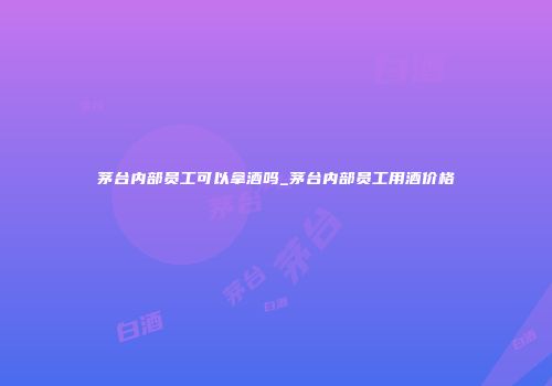 茅台内部员工可以拿酒吗_茅台内部员工用酒价格