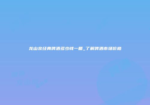 龙山泉经典啤酒多少钱一箱_了解啤酒市场价格