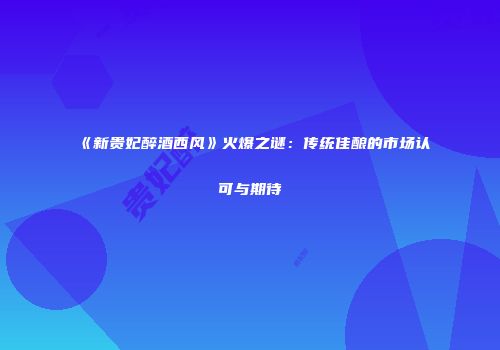 《新贵妃醉酒西风》火爆之谜：传统佳酿的市场认可与期待