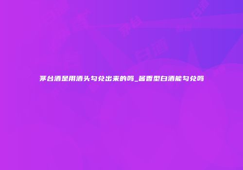茅台酒是用酒头勾兑出来的吗_酱香型白酒能勾兑吗