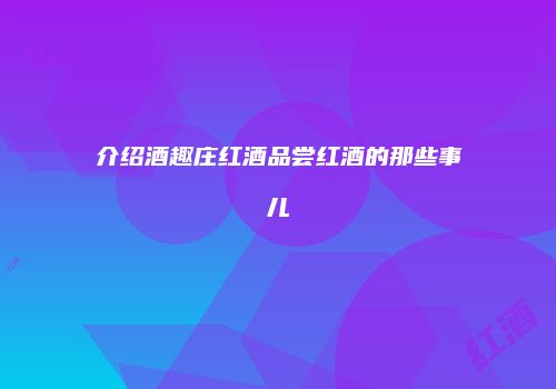 介绍酒趣庄红酒品尝红酒的那些事儿