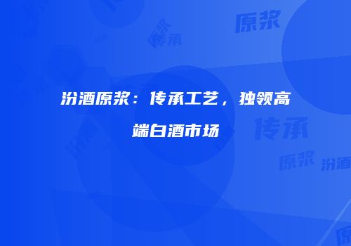 汾酒原浆：传承工艺，独领高端白酒市场
