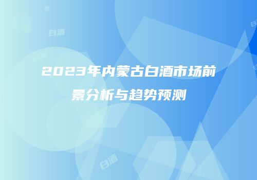 2023年内蒙古白酒市场前景分析与趋势预测