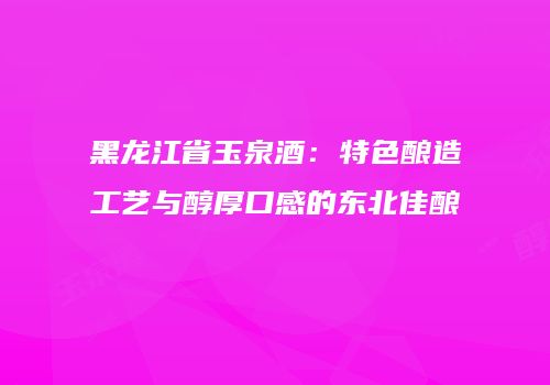 黑龙江省玉泉酒：特色酿造工艺与醇厚口感的东北佳酿