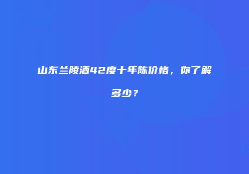 山东兰陵酒42度十年陈价格，你了解多少？