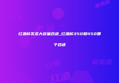 红酒杯买多大容量合适_红酒杯350和450哪个合适