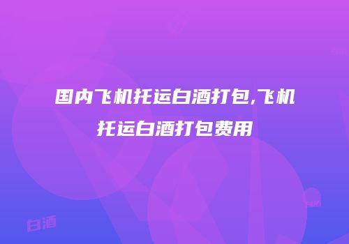 国内飞机托运白酒打包,飞机托运白酒打包费用