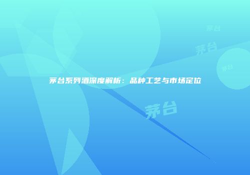 茅台系列酒深度解析：品种工艺与市场定位