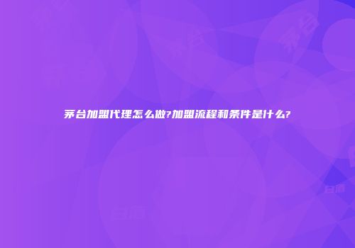 茅台加盟代理怎么做?加盟流程和条件是什么?