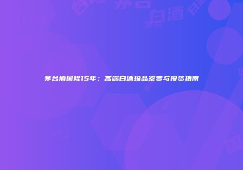 茅台酒国隆15年：高端白酒珍品鉴赏与投资指南