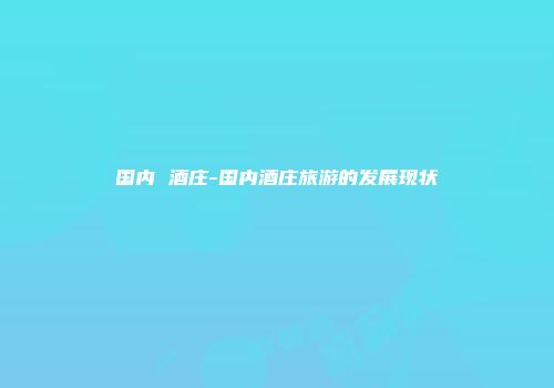国内 酒庄-国内酒庄旅游的发展现状
