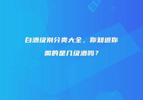 白酒级别分类大全，你知道你喝的是几级酒吗？
