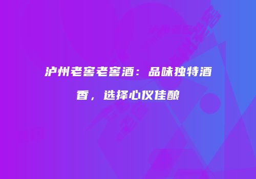 泸州老窖老窖酒：品味独特酒香，选择心仪佳酿