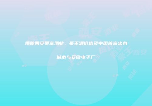 揭秘西安豪富酒业、豪王酒价格及中国首富出身城市与安徽电子厂