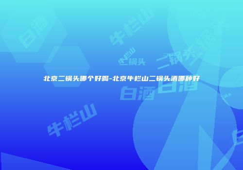 北京二锅头哪个好喝-北京牛栏山二锅头酒哪种好