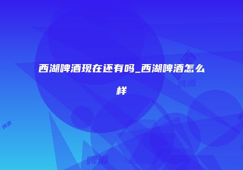 西湖啤酒现在还有吗_西湖啤酒怎么样