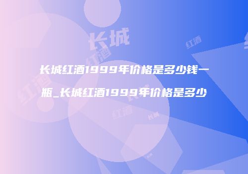 长城红酒1999年价格是多少钱一瓶_长城红酒1999年价格是多少