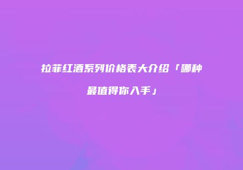 拉菲红酒系列价格表大介绍「哪种最值得你入手」