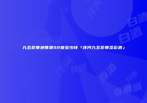 九五至尊地尊酒52度多少钱「洋河九五至尊添彩酒」