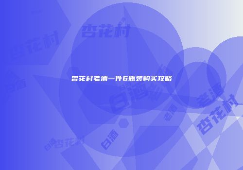 杏花村老酒一件6瓶装购买攻略