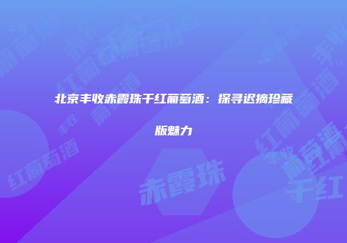 北京丰收赤霞珠干红葡萄酒：探寻迟摘珍藏版魅力
