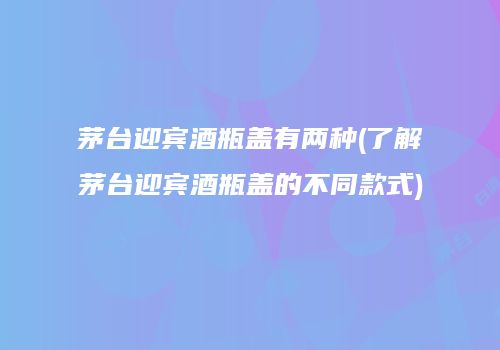 茅台迎宾酒瓶盖有两种(了解茅台迎宾酒瓶盖的不同款式)