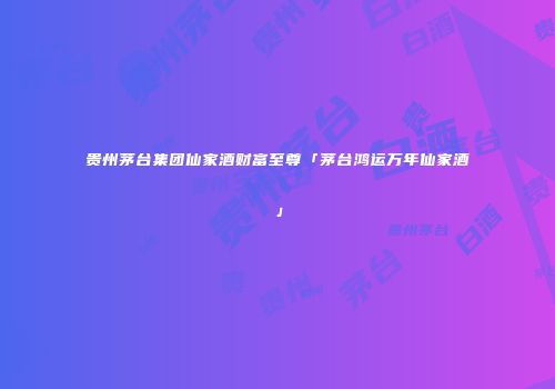 贵州茅台集团仙家酒财富至尊「茅台鸿运万年仙家酒」