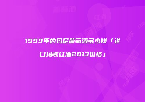 1999年的玛尼葡萄酒多少钱「进口玛歌红酒2013价格」