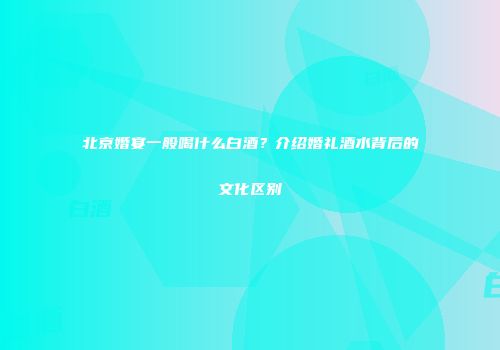 北京婚宴一般喝什么白酒？介绍婚礼酒水背后的文化区别