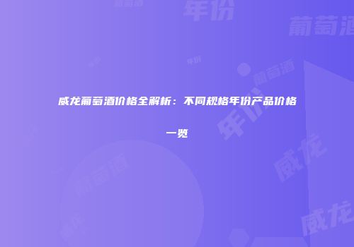 威龙葡萄酒价格全解析：不同规格年份产品价格一览