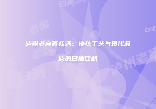 泸州老窖真我酒：传统工艺与现代品质的白酒佳酿
