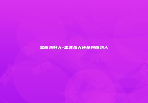 黑啤劲好大-黑啤劲大还是白啤劲大