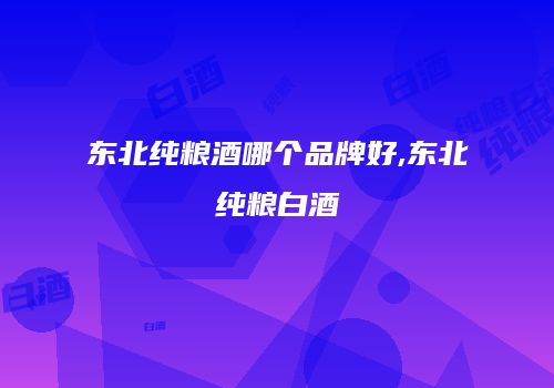 东北纯粮酒哪个品牌好,东北纯粮白酒