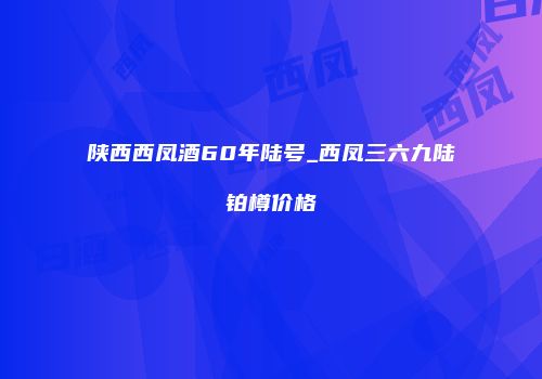 陕西西凤酒60年陆号_西凤三六九陆铂樽价格
