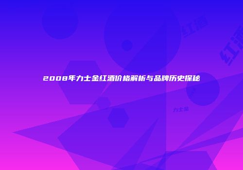 2008年力士金红酒价格解析与品牌历史探秘