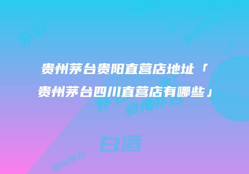 贵州茅台贵阳直营店地址「贵州茅台四川直营店有哪些」