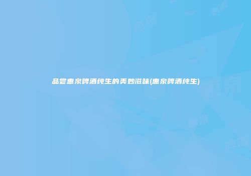 品尝惠泉啤酒纯生的美妙滋味(惠泉啤酒纯生)