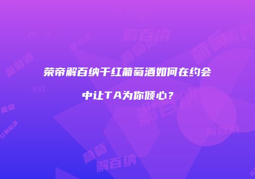 荣帝解百纳干红葡萄酒如何在约会中让TA为你倾心？