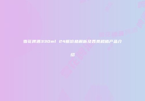 雪花啤酒330ml 24瓶价格解析及各类规格产品介绍