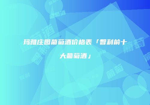 玛雅庄园葡萄酒价格表「智利前十大葡萄酒」